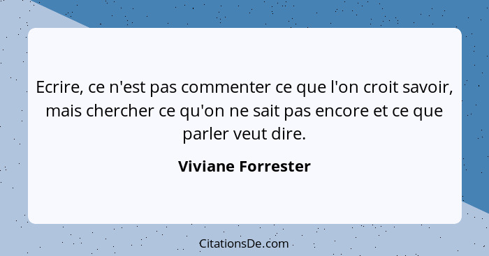 Ecrire, ce n'est pas commenter ce que l'on croit savoir, mais chercher ce qu'on ne sait pas encore et ce que parler veut dire.... - Viviane Forrester