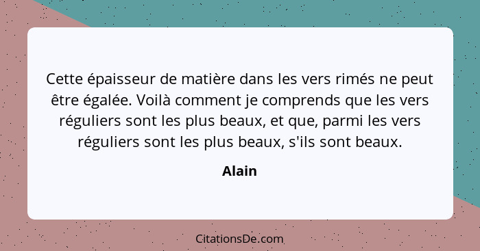 Cette épaisseur de matière dans les vers rimés ne peut être égalée. Voilà comment je comprends que les vers réguliers sont les plus beaux, et... - Alain