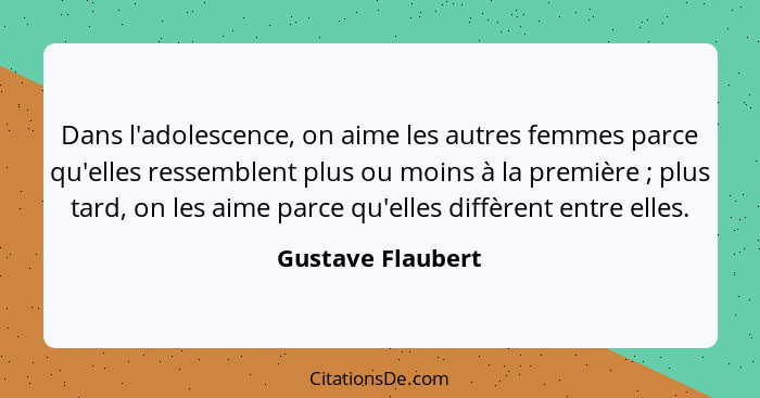 Dans l'adolescence, on aime les autres femmes parce qu'elles ressemblent plus ou moins à la première ; plus tard, on les aime... - Gustave Flaubert