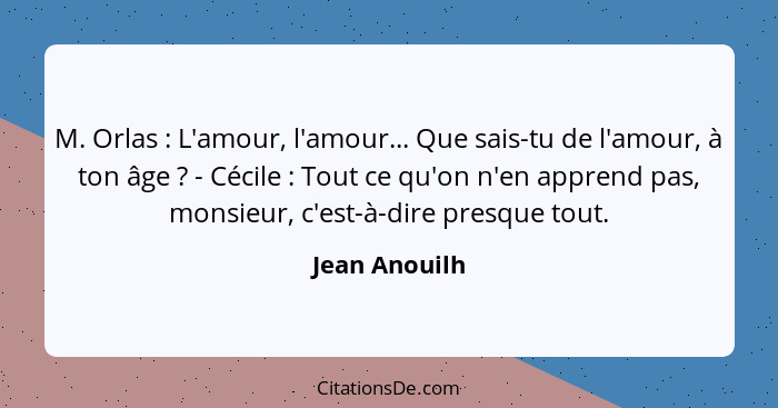 M. Orlas : L'amour, l'amour... Que sais-tu de l'amour, à ton âge ? - Cécile : Tout ce qu'on n'en apprend pas, monsieur,... - Jean Anouilh