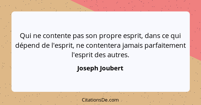 Qui ne contente pas son propre esprit, dans ce qui dépend de l'esprit, ne contentera jamais parfaitement l'esprit des autres.... - Joseph Joubert