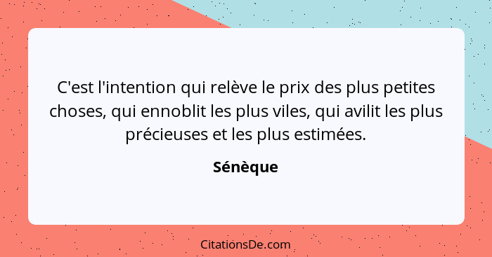 C'est l'intention qui relève le prix des plus petites choses, qui ennoblit les plus viles, qui avilit les plus précieuses et les plus estimé... - Sénèque