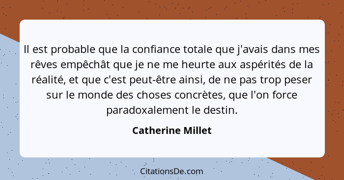 Il est probable que la confiance totale que j'avais dans mes rêves empêchât que je ne me heurte aux aspérités de la réalité, et que... - Catherine Millet