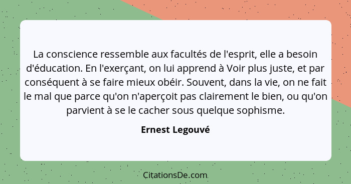 La conscience ressemble aux facultés de l'esprit, elle a besoin d'éducation. En l'exerçant, on lui apprend à Voir plus juste, et par... - Ernest Legouvé