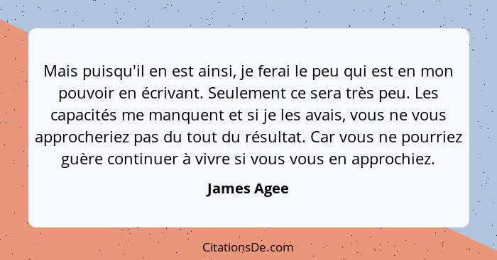 Mais puisqu'il en est ainsi, je ferai le peu qui est en mon pouvoir en écrivant. Seulement ce sera très peu. Les capacités me manquent et... - James Agee