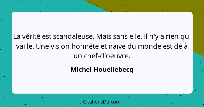 La vérité est scandaleuse. Mais sans elle, il n'y a rien qui vaille. Une vision honnête et naïve du monde est déjà un chef-d'oeuv... - Michel Houellebecq