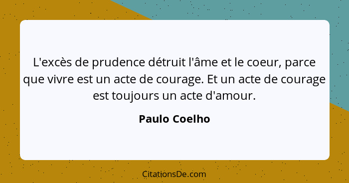 L'excès de prudence détruit l'âme et le coeur, parce que vivre est un acte de courage. Et un acte de courage est toujours un acte d'amo... - Paulo Coelho