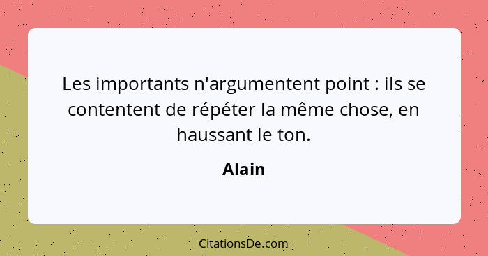 Les importants n'argumentent point : ils se contentent de répéter la même chose, en haussant le ton.... - Alain