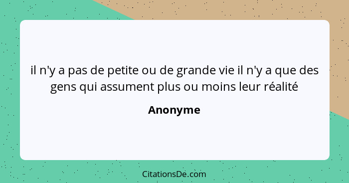 il n'y a pas de petite ou de grande vie il n'y a que des gens qui assument plus ou moins leur réalité... - Anonyme