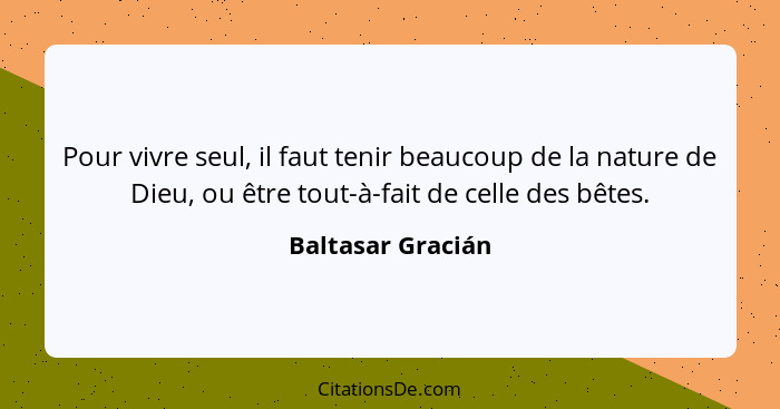 Pour vivre seul, il faut tenir beaucoup de la nature de Dieu, ou être tout-à-fait de celle des bêtes.... - Baltasar Gracián