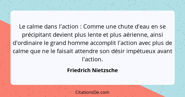 Le calme dans l'action : Comme une chute d'eau en se précipitant devient plus lente et plus aérienne, ainsi d'ordinaire le... - Friedrich Nietzsche