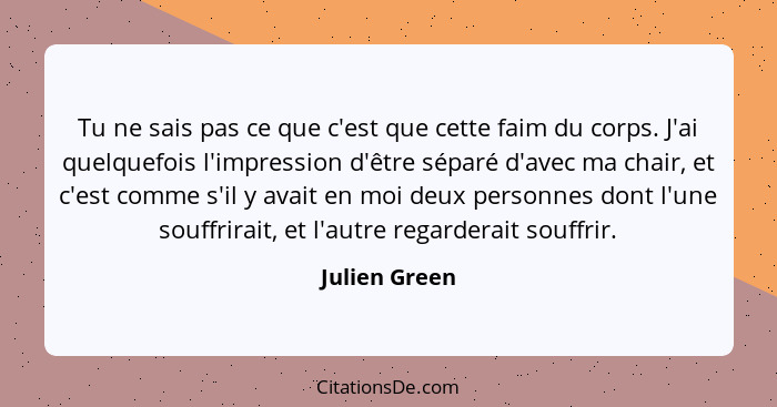 Tu ne sais pas ce que c'est que cette faim du corps. J'ai quelquefois l'impression d'être séparé d'avec ma chair, et c'est comme s'il y... - Julien Green