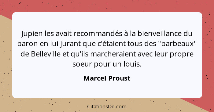 Jupien les avait recommandés à la bienveillance du baron en lui jurant que c'étaient tous des "barbeaux" de Belleville et qu'ils march... - Marcel Proust