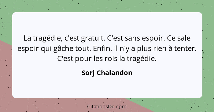 La tragédie, c'est gratuit. C'est sans espoir. Ce sale espoir qui gâche tout. Enfin, il n'y a plus rien à tenter. C'est pour les rois... - Sorj Chalandon