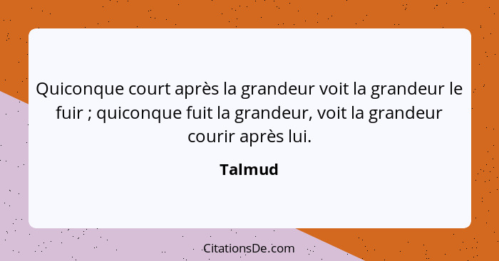 Quiconque court après la grandeur voit la grandeur le fuir ; quiconque fuit la grandeur, voit la grandeur courir après lui.... - Talmud