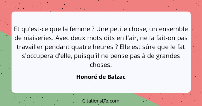 Et qu'est-ce que la femme ? Une petite chose, un ensemble de niaiseries. Avec deux mots dits en l'air, ne la fait-on pas trava... - Honoré de Balzac