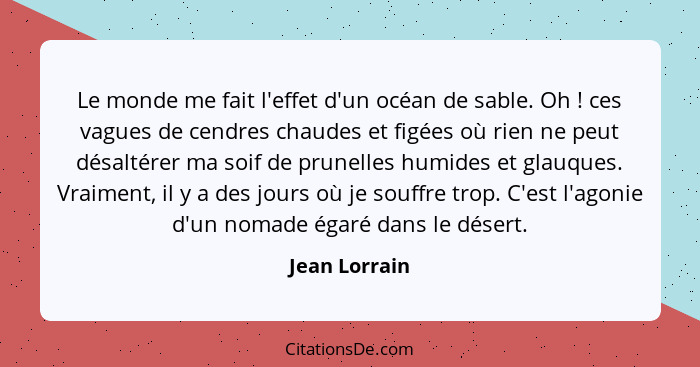 Le monde me fait l'effet d'un océan de sable. Oh ! ces vagues de cendres chaudes et figées où rien ne peut désaltérer ma soif de p... - Jean Lorrain