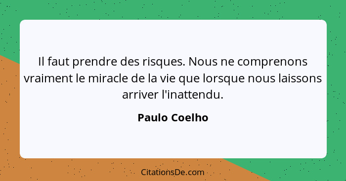 Il faut prendre des risques. Nous ne comprenons vraiment le miracle de la vie que lorsque nous laissons arriver l'inattendu.... - Paulo Coelho
