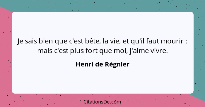 Je sais bien que c'est bête, la vie, et qu'il faut mourir ; mais c'est plus fort que moi, j'aime vivre.... - Henri de Régnier