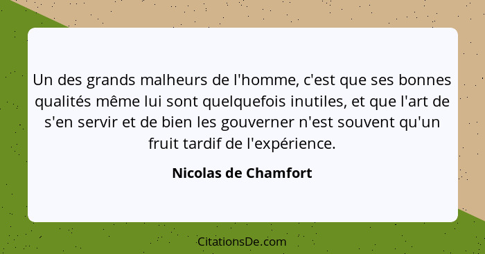 Un des grands malheurs de l'homme, c'est que ses bonnes qualités même lui sont quelquefois inutiles, et que l'art de s'en servir... - Nicolas de Chamfort