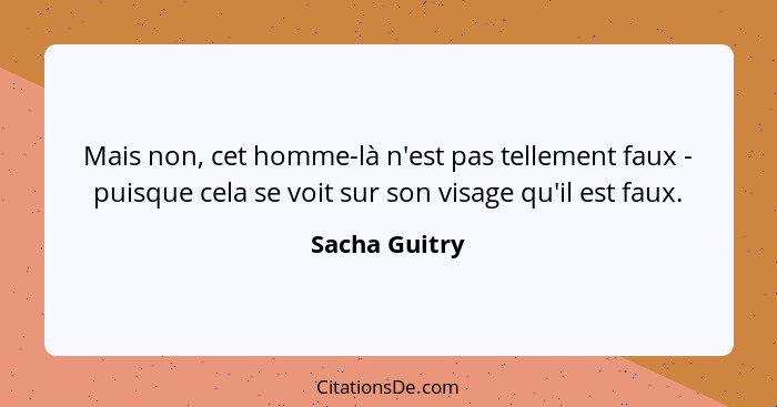 Mais non, cet homme-là n'est pas tellement faux - puisque cela se voit sur son visage qu'il est faux.... - Sacha Guitry