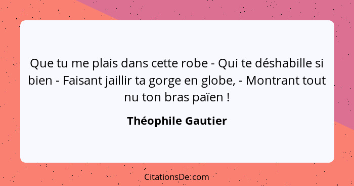 Que tu me plais dans cette robe - Qui te déshabille si bien - Faisant jaillir ta gorge en globe, - Montrant tout nu ton bras païen... - Théophile Gautier