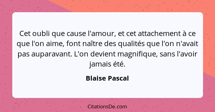 Cet oubli que cause l'amour, et cet attachement à ce que l'on aime, font naître des qualités que l'on n'avait pas auparavant. L'on dev... - Blaise Pascal