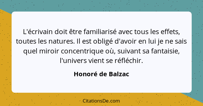 L'écrivain doit être familiarisé avec tous les effets, toutes les natures. Il est obligé d'avoir en lui je ne sais quel miroir conc... - Honoré de Balzac