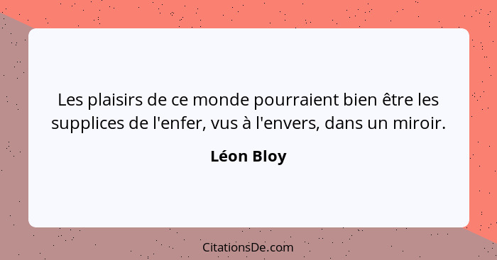 Les plaisirs de ce monde pourraient bien être les supplices de l'enfer, vus à l'envers, dans un miroir.... - Léon Bloy