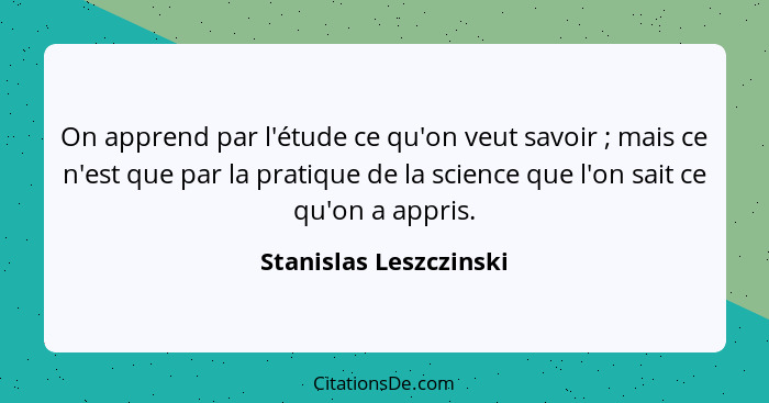 On apprend par l'étude ce qu'on veut savoir ; mais ce n'est que par la pratique de la science que l'on sait ce qu'on a ap... - Stanislas Leszczinski