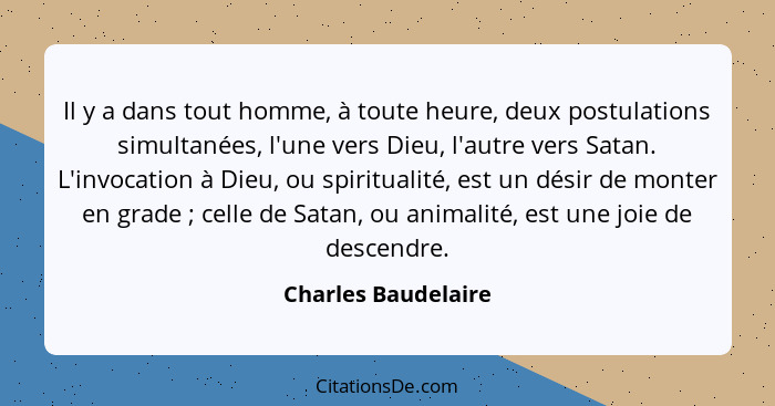 Il y a dans tout homme, à toute heure, deux postulations simultanées, l'une vers Dieu, l'autre vers Satan. L'invocation à Dieu, o... - Charles Baudelaire