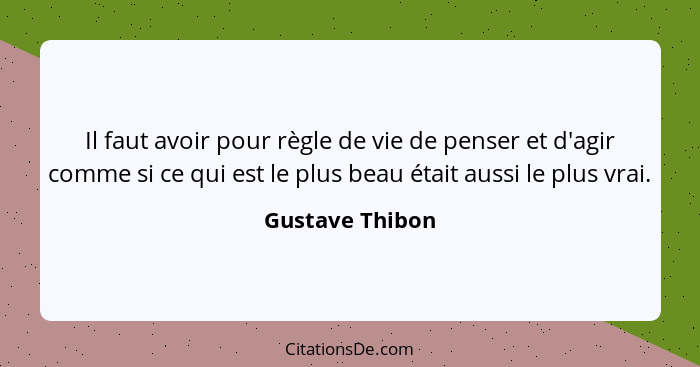 Il faut avoir pour règle de vie de penser et d'agir comme si ce qui est le plus beau était aussi le plus vrai.... - Gustave Thibon