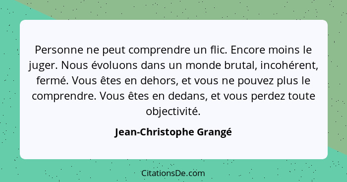 Personne ne peut comprendre un flic. Encore moins le juger. Nous évoluons dans un monde brutal, incohérent, fermé. Vous êtes... - Jean-Christophe Grangé