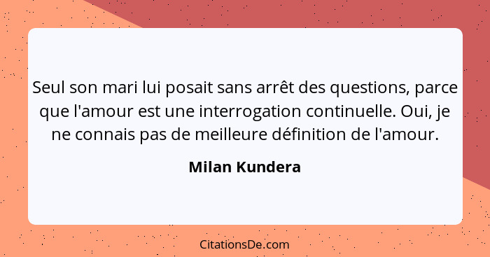 Seul son mari lui posait sans arrêt des questions, parce que l'amour est une interrogation continuelle. Oui, je ne connais pas de meil... - Milan Kundera