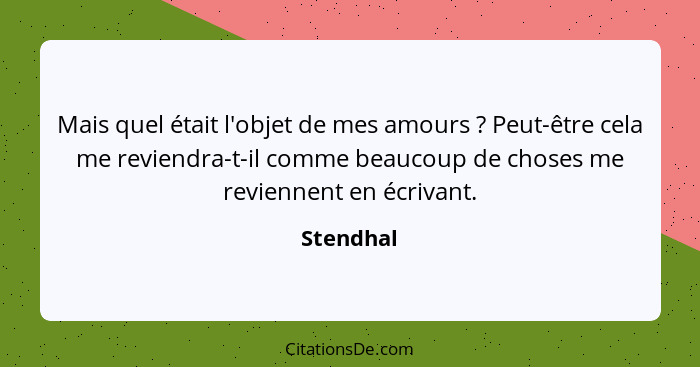 Mais quel était l'objet de mes amours ? Peut-être cela me reviendra-t-il comme beaucoup de choses me reviennent en écrivant.... - Stendhal