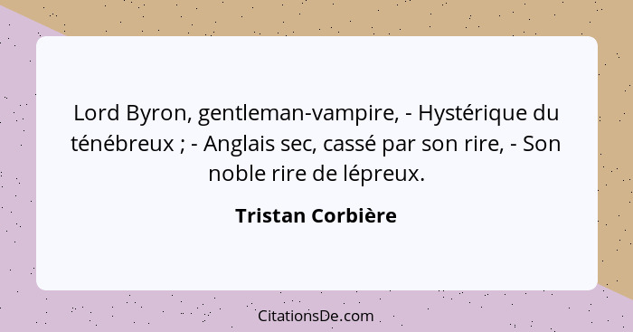 Lord Byron, gentleman-vampire, - Hystérique du ténébreux ; - Anglais sec, cassé par son rire, - Son noble rire de lépreux.... - Tristan Corbière
