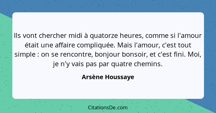 Ils vont chercher midi à quatorze heures, comme si l'amour était une affaire compliquée. Mais l'amour, c'est tout simple : on s... - Arsène Houssaye