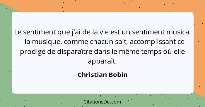 Le sentiment que j'ai de la vie est un sentiment musical - la musique, comme chacun sait, accomplissant ce prodige de disparaître da... - Christian Bobin