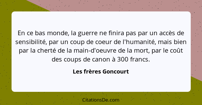 En ce bas monde, la guerre ne finira pas par un accès de sensibilité, par un coup de coeur de l'humanité, mais bien par la chert... - Les frères Goncourt