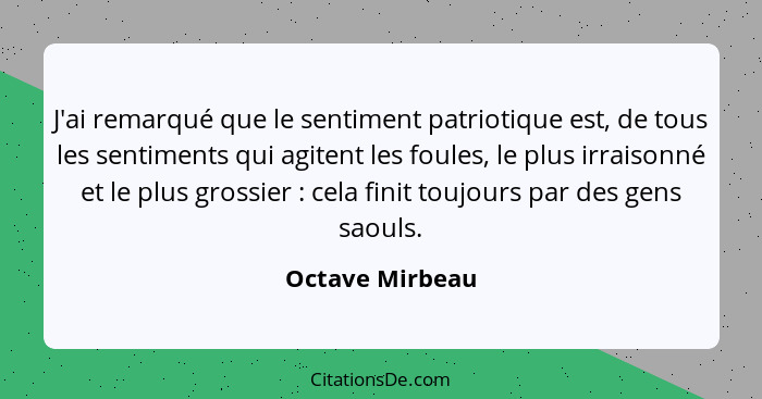 J'ai remarqué que le sentiment patriotique est, de tous les sentiments qui agitent les foules, le plus irraisonné et le plus grossier... - Octave Mirbeau