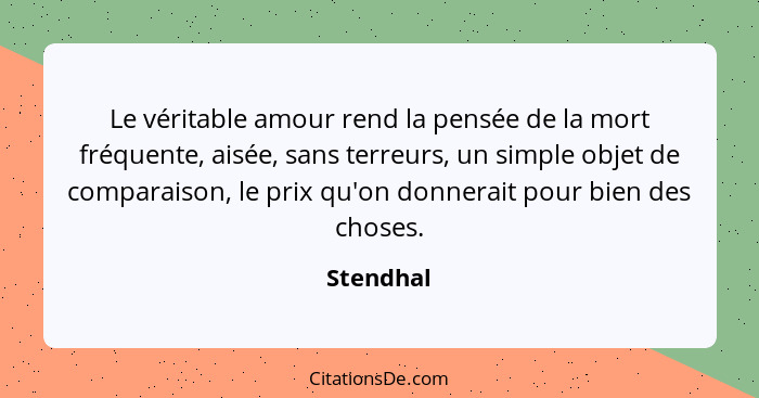 Le véritable amour rend la pensée de la mort fréquente, aisée, sans terreurs, un simple objet de comparaison, le prix qu'on donnerait pour... - Stendhal