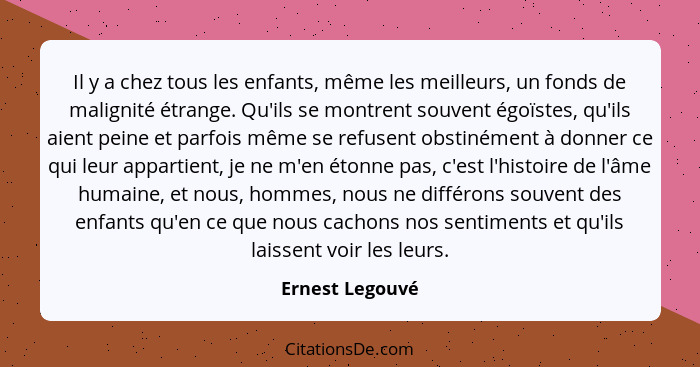 Il y a chez tous les enfants, même les meilleurs, un fonds de malignité étrange. Qu'ils se montrent souvent égoïstes, qu'ils aient pe... - Ernest Legouvé