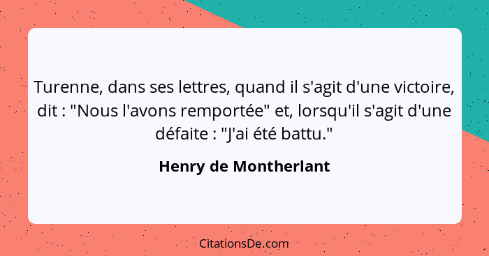 Turenne, dans ses lettres, quand il s'agit d'une victoire, dit : "Nous l'avons remportée" et, lorsqu'il s'agit d'une défai... - Henry de Montherlant