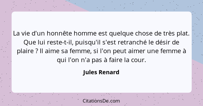 La vie d'un honnête homme est quelque chose de très plat. Que lui reste-t-il, puisqu'il s'est retranché le désir de plaire ? Il ai... - Jules Renard