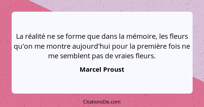 La réalité ne se forme que dans la mémoire, les fleurs qu'on me montre aujourd'hui pour la première fois ne me semblent pas de vraies... - Marcel Proust