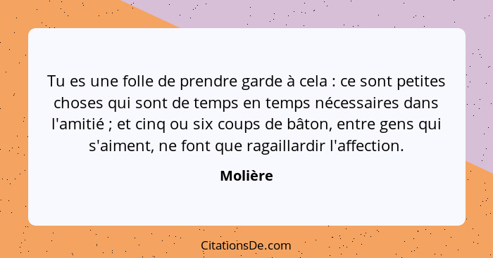 Tu es une folle de prendre garde à cela : ce sont petites choses qui sont de temps en temps nécessaires dans l'amitié ; et cinq ou... - Molière