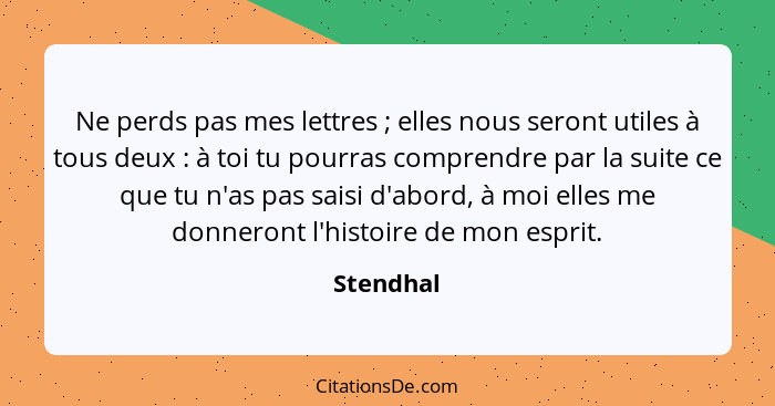 Ne perds pas mes lettres ; elles nous seront utiles à tous deux : à toi tu pourras comprendre par la suite ce que tu n'as pas sai... - Stendhal