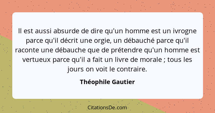 Il est aussi absurde de dire qu'un homme est un ivrogne parce qu'il décrit une orgie, un débauché parce qu'il raconte une débauche... - Théophile Gautier