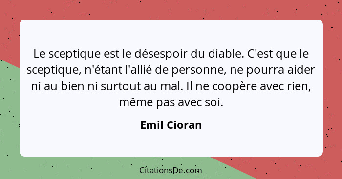 Le sceptique est le désespoir du diable. C'est que le sceptique, n'étant l'allié de personne, ne pourra aider ni au bien ni surtout au m... - Emil Cioran