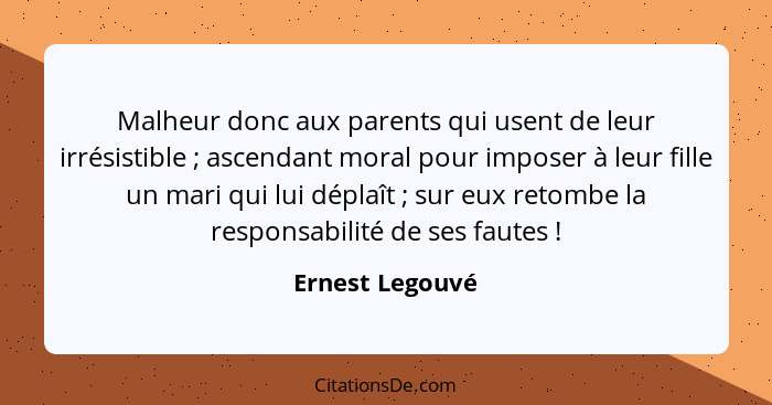 Malheur donc aux parents qui usent de leur irrésistible ; ascendant moral pour imposer à leur fille un mari qui lui déplaît ... - Ernest Legouvé